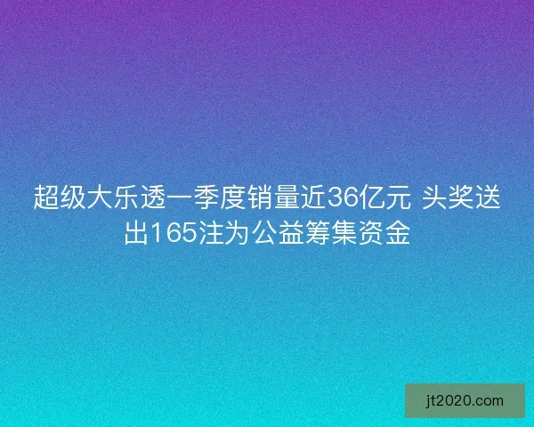 超级大乐透一季度销量近36亿元 头奖送出165注为公益筹集资金