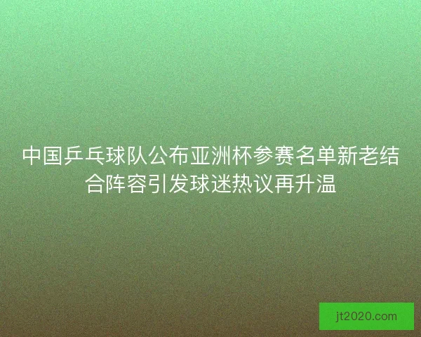 中国乒乓球队公布亚洲杯参赛名单新老结合阵容引发球迷热议再升温
